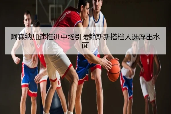 阿森纳加速推进中场引援赖斯新搭档人选浮出水面