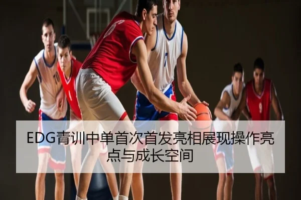 EDG青训中单首次首发亮相展现操作亮点与成长空间